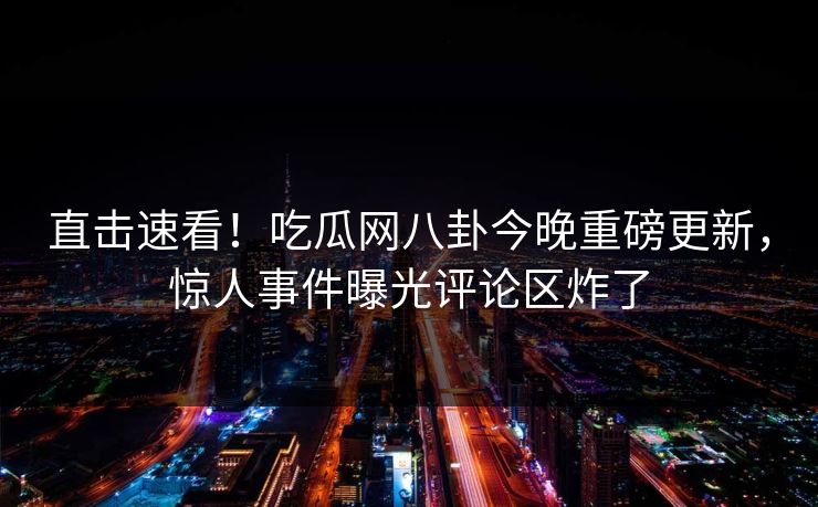 直击速看！吃瓜网八卦今晚重磅更新，惊人事件曝光评论区炸了