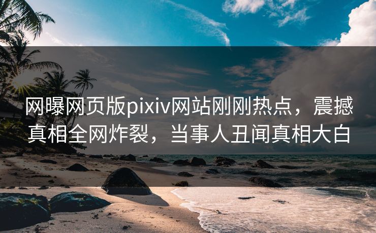 网曝网页版pixiv网站刚刚热点，震撼真相全网炸裂，当事人丑闻真相大白