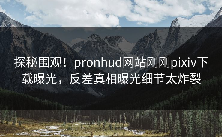 探秘围观！pronhud网站刚刚pixiv下载曝光，反差真相曝光细节太炸裂