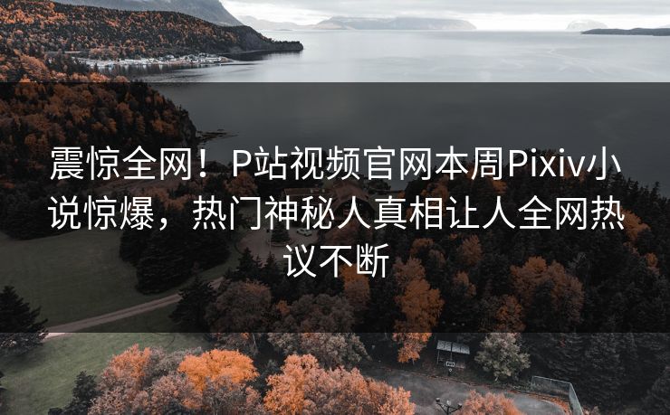震惊全网！P站视频官网本周Pixiv小说惊爆，热门神秘人真相让人全网热议不断