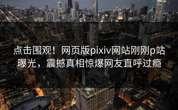 点击围观！网页版pixiv网站刚刚p站曝光，震撼真相惊爆网友直呼过瘾