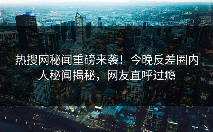 热搜网秘闻重磅来袭！今晚反差圈内人秘闻揭秘，网友直呼过瘾