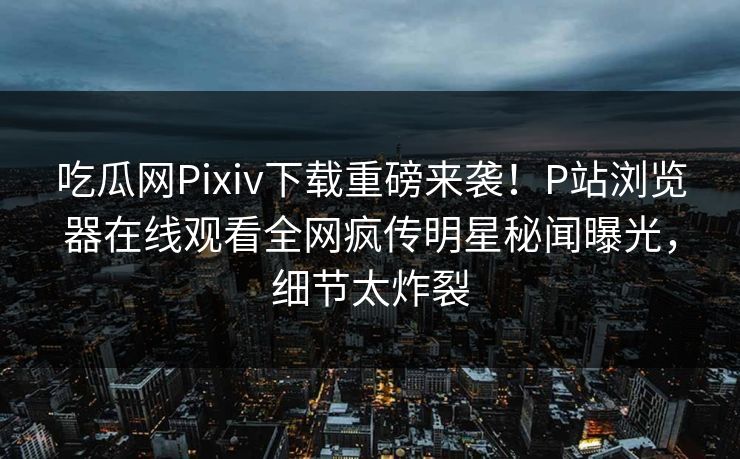吃瓜网Pixiv下载重磅来袭！P站浏览器在线观看全网疯传明星秘闻曝光，细节太炸裂