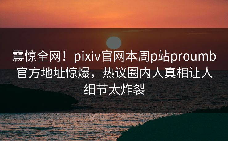 震惊全网！pixiv官网本周p站proumb官方地址惊爆，热议圈内人真相让人细节太炸裂