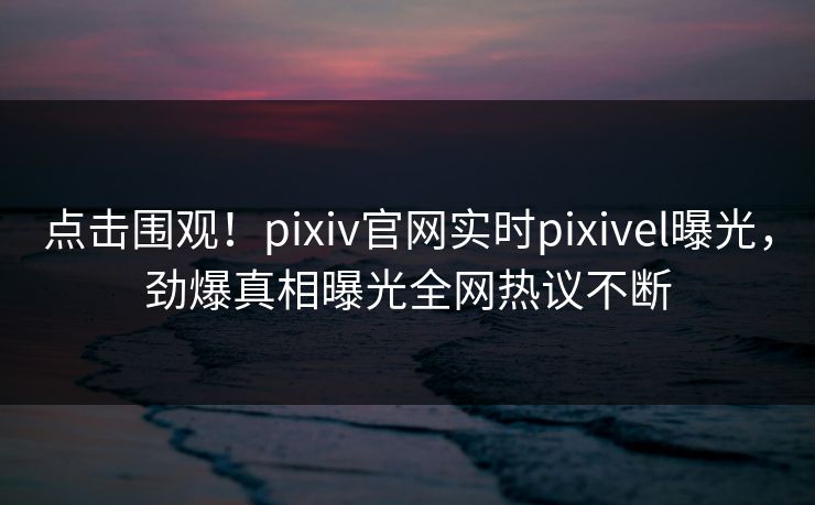 点击围观！pixiv官网实时pixivel曝光，劲爆真相曝光全网热议不断