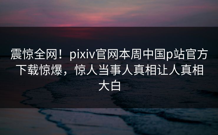 震惊全网！pixiv官网本周中国p站官方下载惊爆，惊人当事人真相让人真相大白