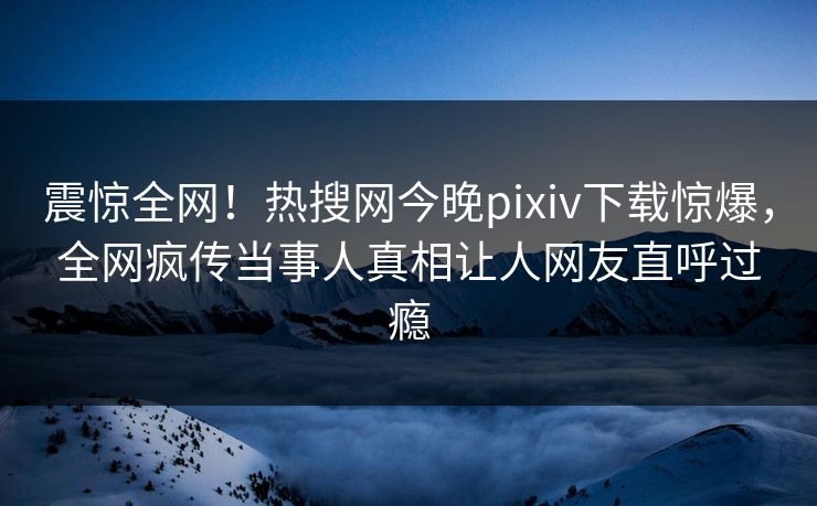 震惊全网！热搜网今晚pixiv下载惊爆，全网疯传当事人真相让人网友直呼过瘾
