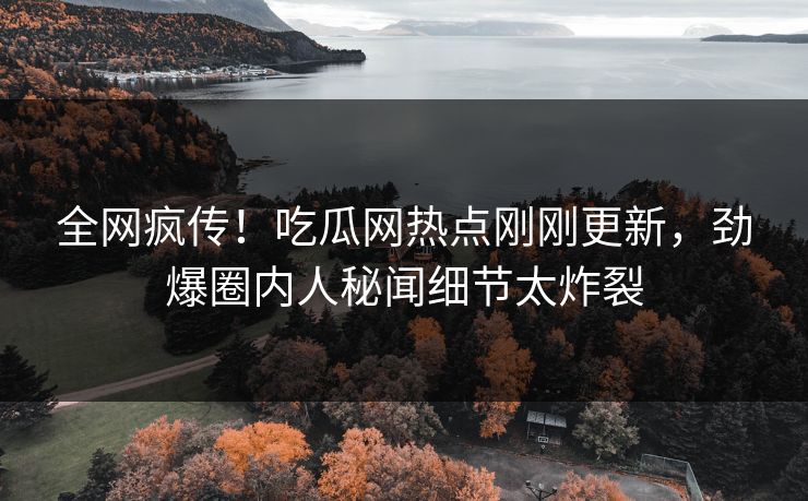 全网疯传！吃瓜网热点刚刚更新，劲爆圈内人秘闻细节太炸裂