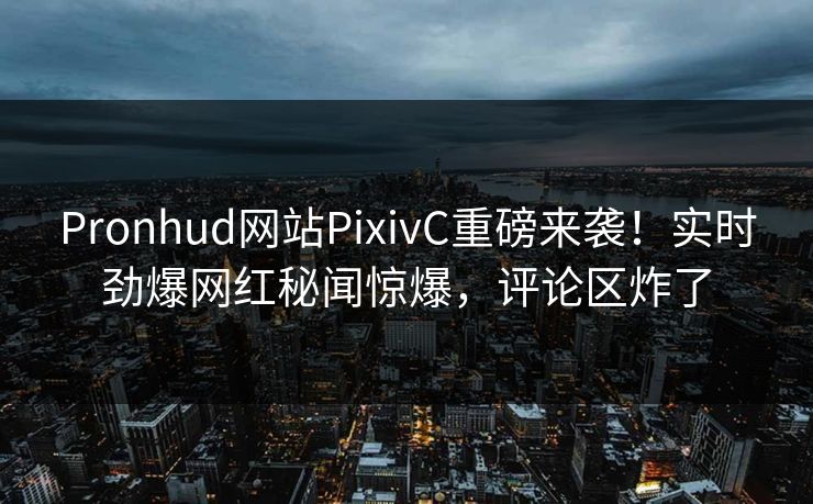 Pronhud网站PixivC重磅来袭！实时劲爆网红秘闻惊爆，评论区炸了