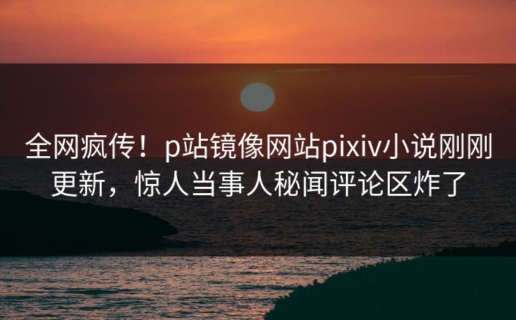 全网疯传！p站镜像网站pixiv小说刚刚更新，惊人当事人秘闻评论区炸了