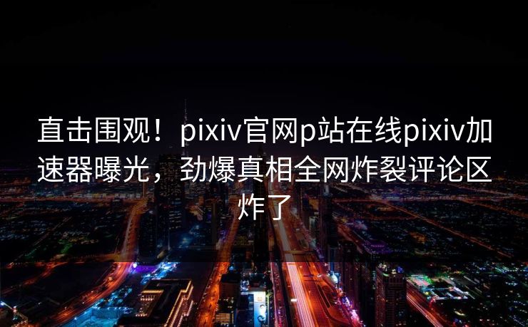 直击围观！pixiv官网p站在线pixiv加速器曝光，劲爆真相全网炸裂评论区炸了