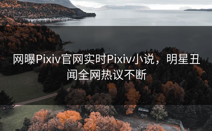网曝Pixiv官网实时Pixiv小说，明星丑闻全网热议不断