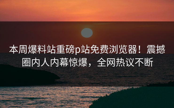 本周爆料站重磅p站免费浏览器！震撼圈内人内幕惊爆，全网热议不断