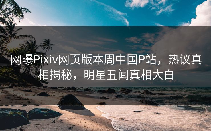 网曝Pixiv网页版本周中国P站，热议真相揭秘，明星丑闻真相大白