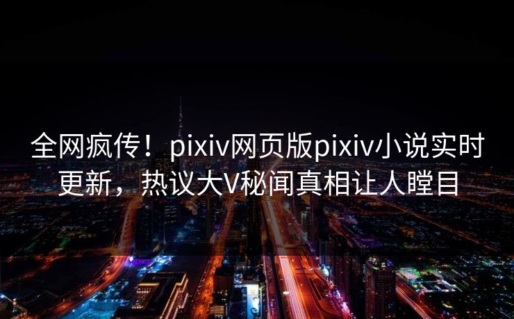 全网疯传！pixiv网页版pixiv小说实时更新，热议大V秘闻真相让人瞠目