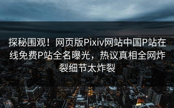 探秘围观！网页版Pixiv网站中国P站在线免费P站全名曝光，热议真相全网炸裂细节太炸裂
