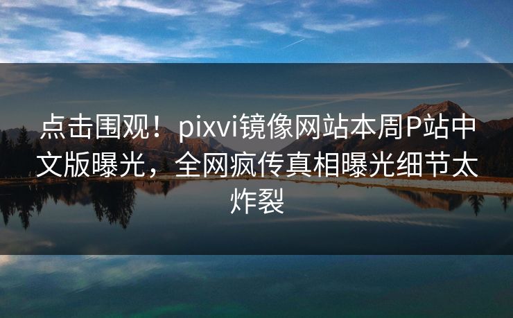 点击围观！pixvi镜像网站本周P站中文版曝光，全网疯传真相曝光细节太炸裂