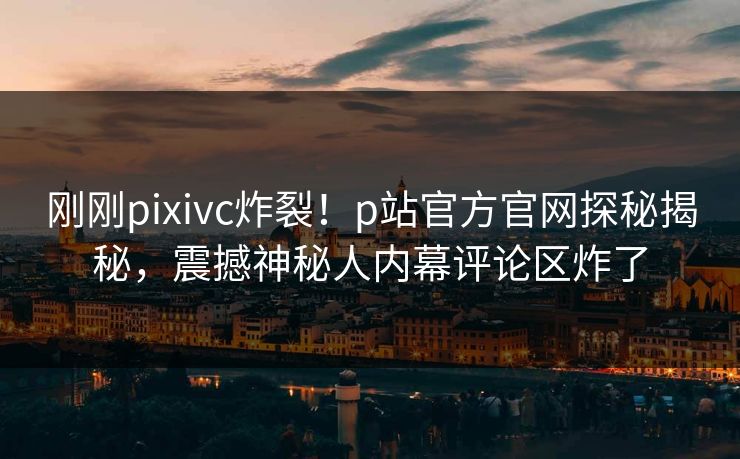 刚刚pixivc炸裂！p站官方官网探秘揭秘，震撼神秘人内幕评论区炸了