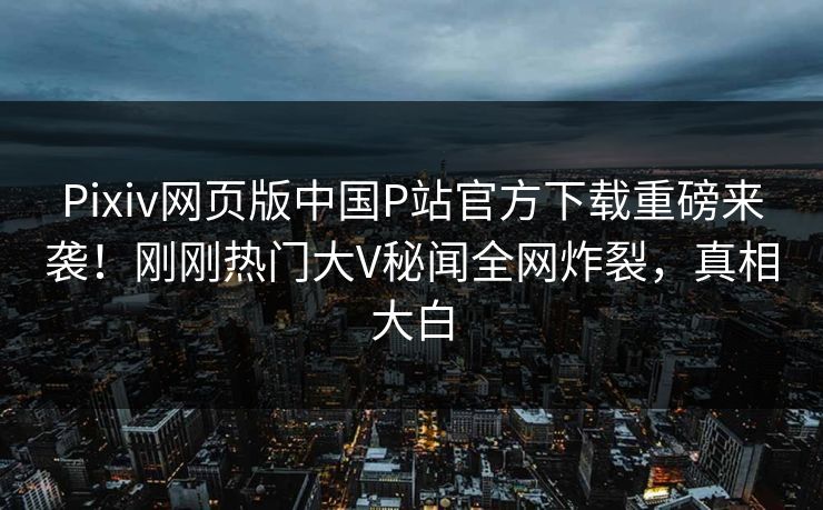 Pixiv网页版中国P站官方下载重磅来袭！刚刚热门大V秘闻全网炸裂，真相大白