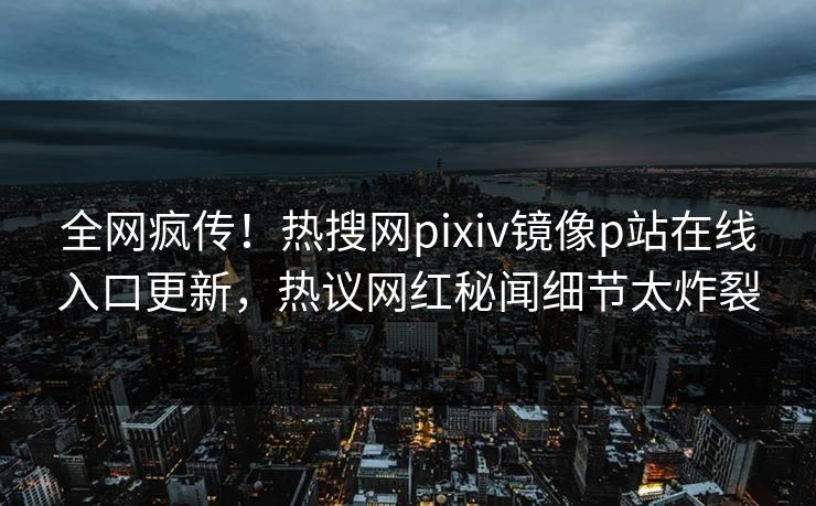 全网疯传！热搜网pixiv镜像p站在线入口更新，热议网红秘闻细节太炸裂