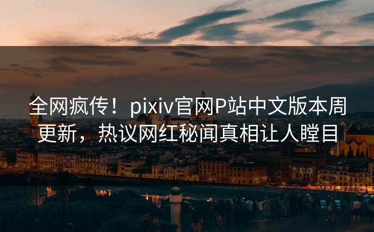 全网疯传！pixiv官网P站中文版本周更新，热议网红秘闻真相让人瞠目