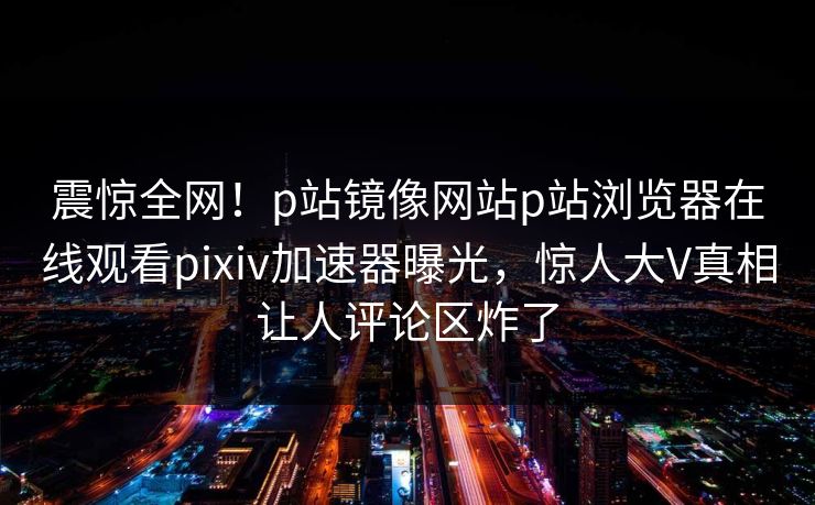 震惊全网！p站镜像网站p站浏览器在线观看pixiv加速器曝光，惊人大V真相让人评论区炸了