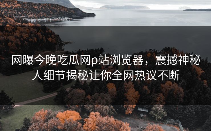 网曝今晚吃瓜网p站浏览器，震撼神秘人细节揭秘让你全网热议不断