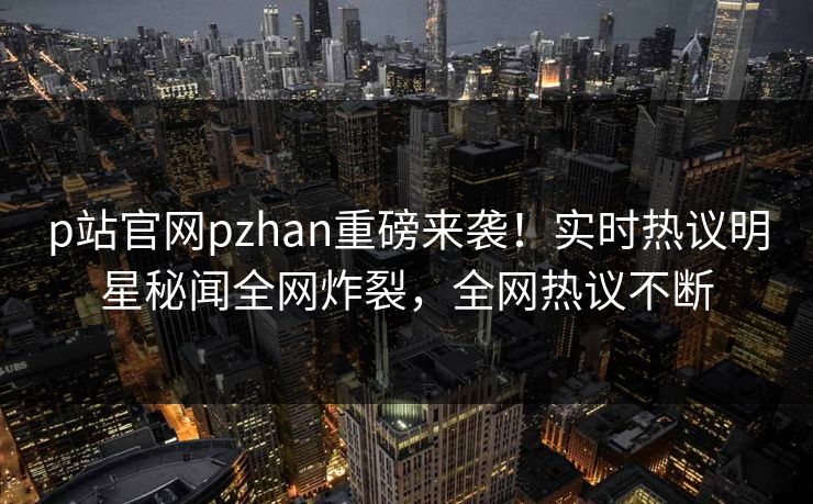 p站官网pzhan重磅来袭！实时热议明星秘闻全网炸裂，全网热议不断