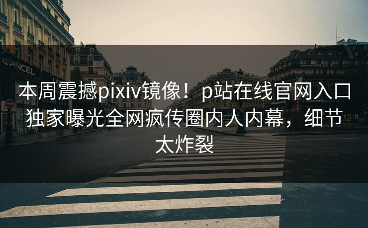 本周震撼pixiv镜像！p站在线官网入口独家曝光全网疯传圈内人内幕，细节太炸裂