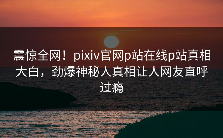 震惊全网！pixiv官网p站在线p站真相大白，劲爆神秘人真相让人网友直呼过瘾