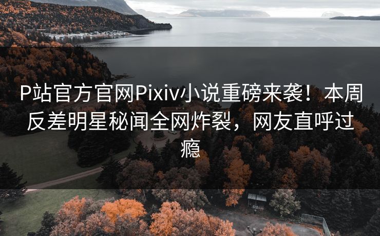 P站官方官网Pixiv小说重磅来袭！本周反差明星秘闻全网炸裂，网友直呼过瘾