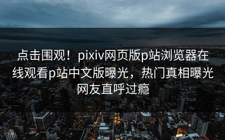 点击围观！pixiv网页版p站浏览器在线观看p站中文版曝光，热门真相曝光网友直呼过瘾