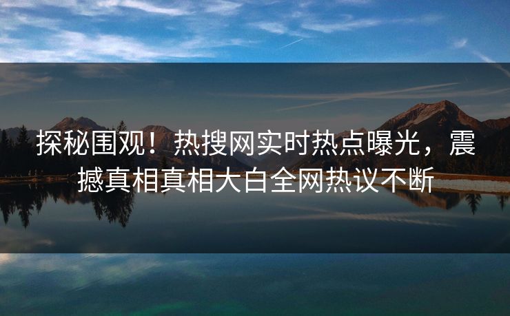 探秘围观！热搜网实时热点曝光，震撼真相真相大白全网热议不断