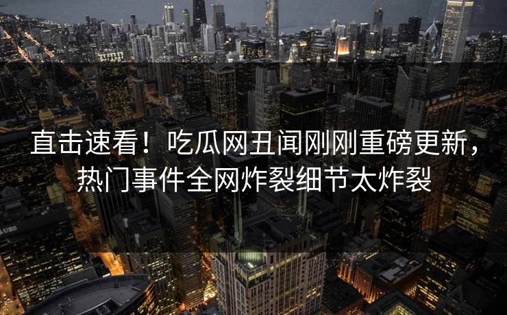 直击速看！吃瓜网丑闻刚刚重磅更新，热门事件全网炸裂细节太炸裂