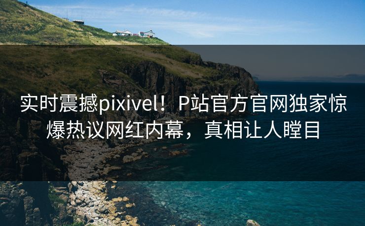 实时震撼pixivel！P站官方官网独家惊爆热议网红内幕，真相让人瞠目