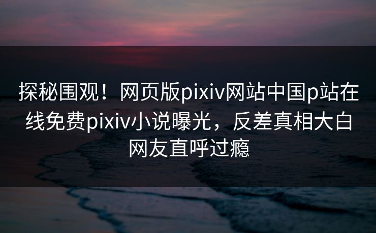探秘围观！网页版pixiv网站中国p站在线免费pixiv小说曝光，反差真相大白网友直呼过瘾