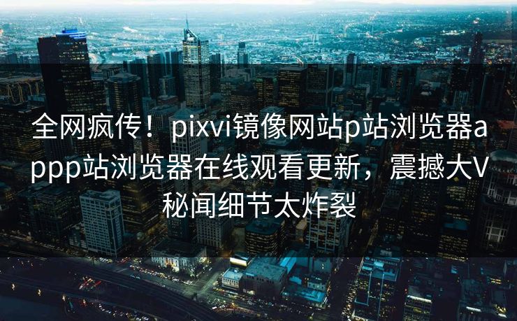 全网疯传！pixvi镜像网站p站浏览器appp站浏览器在线观看更新，震撼大V秘闻细节太炸裂