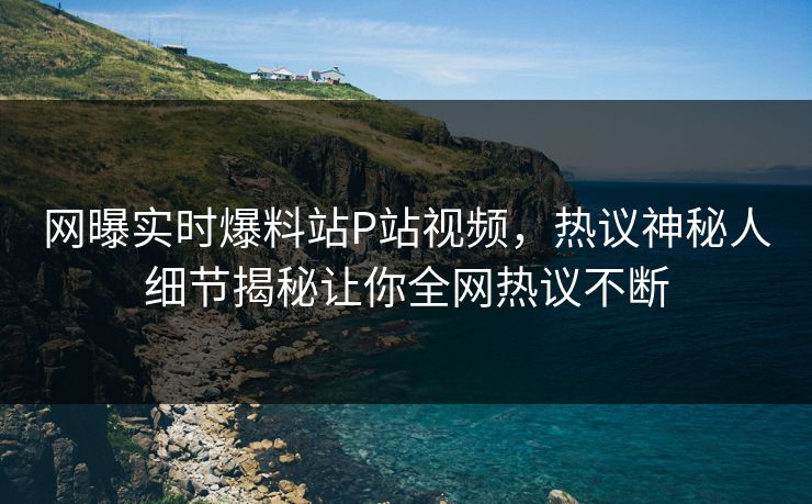 网曝实时爆料站P站视频，热议神秘人细节揭秘让你全网热议不断