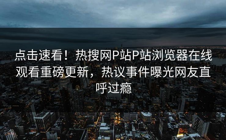 点击速看！热搜网P站P站浏览器在线观看重磅更新，热议事件曝光网友直呼过瘾