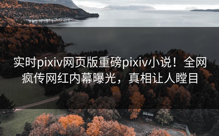 实时pixiv网页版重磅pixiv小说！全网疯传网红内幕曝光，真相让人瞠目