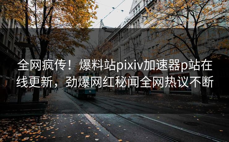 全网疯传！爆料站pixiv加速器p站在线更新，劲爆网红秘闻全网热议不断