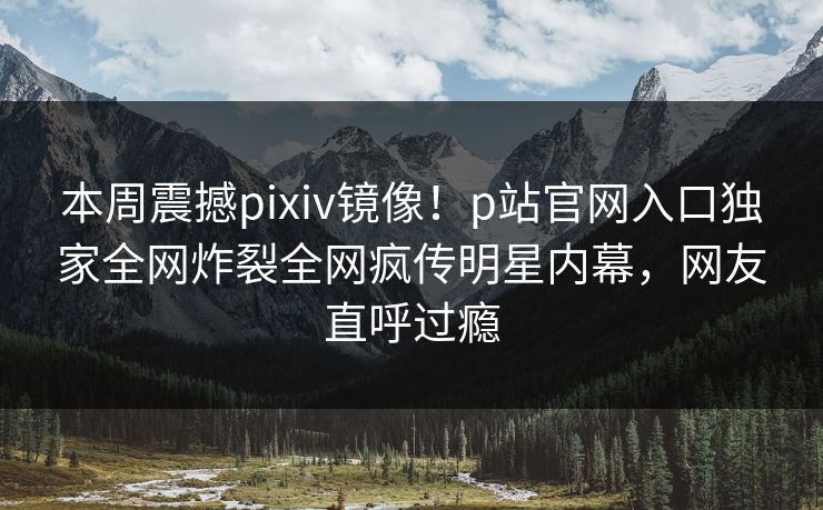 本周震撼pixiv镜像！p站官网入口独家全网炸裂全网疯传明星内幕，网友直呼过瘾