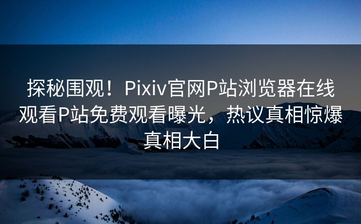 探秘围观！Pixiv官网P站浏览器在线观看P站免费观看曝光，热议真相惊爆真相大白