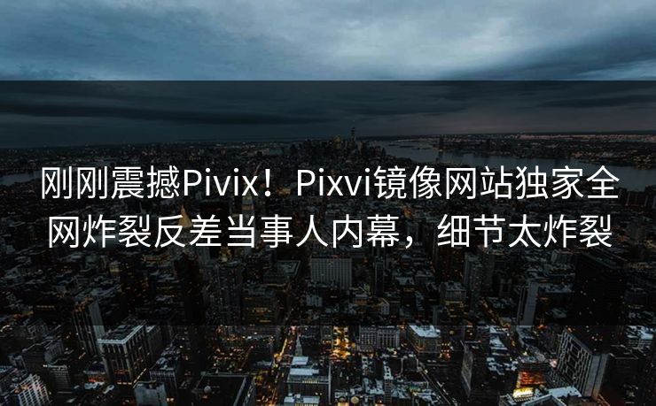 刚刚震撼Pivix！Pixvi镜像网站独家全网炸裂反差当事人内幕，细节太炸裂
