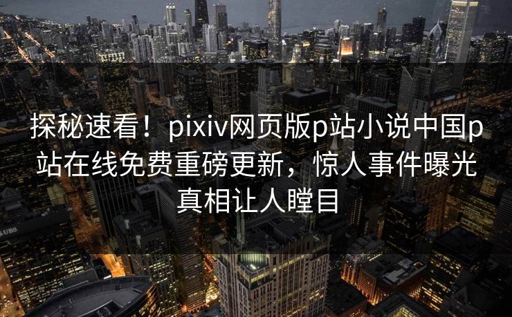 探秘速看！pixiv网页版p站小说中国p站在线免费重磅更新，惊人事件曝光真相让人瞠目