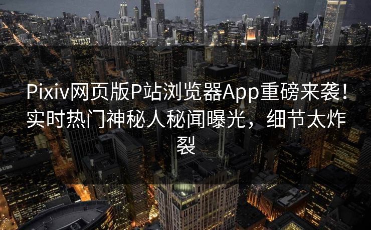 Pixiv网页版P站浏览器App重磅来袭！实时热门神秘人秘闻曝光，细节太炸裂