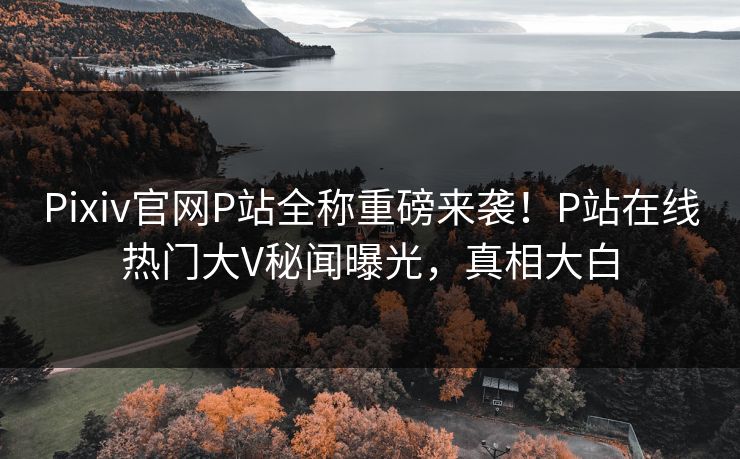 Pixiv官网P站全称重磅来袭！P站在线热门大V秘闻曝光，真相大白