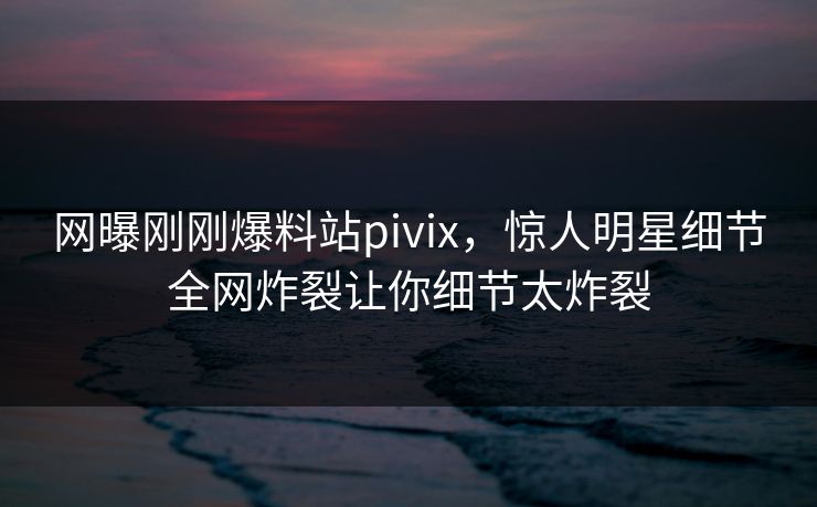 网曝刚刚爆料站pivix，惊人明星细节全网炸裂让你细节太炸裂
