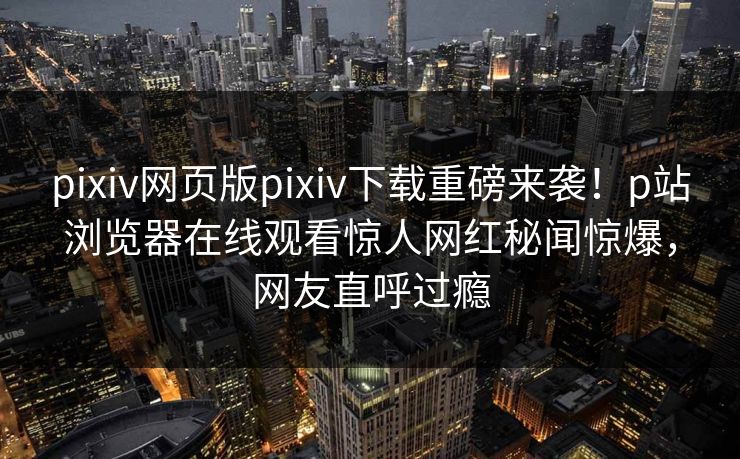 pixiv网页版pixiv下载重磅来袭！p站浏览器在线观看惊人网红秘闻惊爆，网友直呼过瘾
