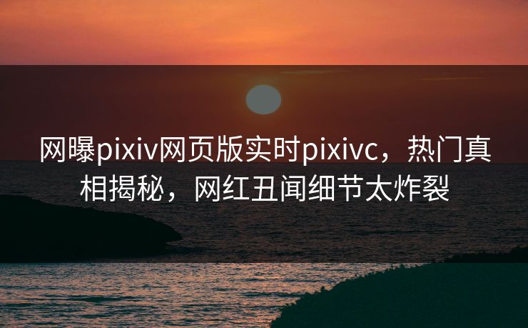 网曝pixiv网页版实时pixivc，热门真相揭秘，网红丑闻细节太炸裂